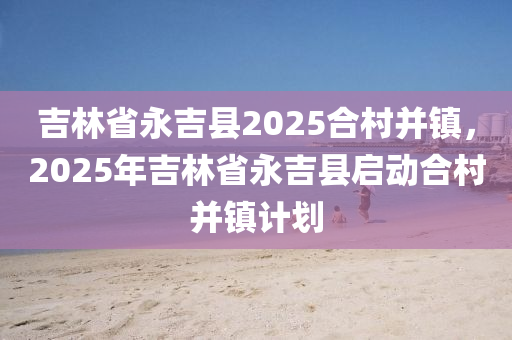 吉林省永吉县2025合村并镇，2025年吉林省永吉县启动合村并镇计划