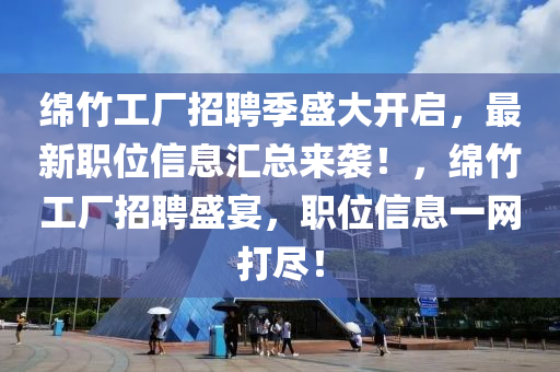 绵竹工厂招聘季盛大开启，最新职位信息汇总来袭！，绵竹工厂招聘盛宴，职位信息一网打尽！