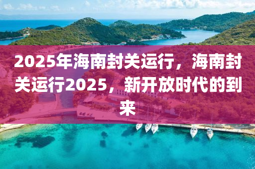 2025年海南封关运行，海南封关运行2025，新开放时代的到来
