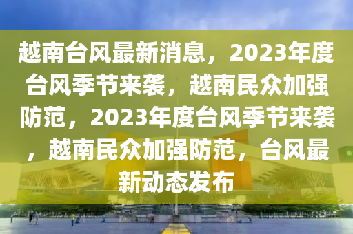 越南台风最新消息，2023年度台风季节来袭，越南民众加强防范，2023年度台风季节来袭，越南民众加强防范，台风最新动态发布