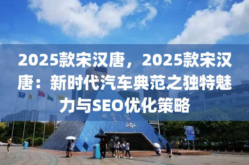 2025款宋汉唐，2025款宋汉唐：新时代汽车典范之独特魅力与SEO优化策略