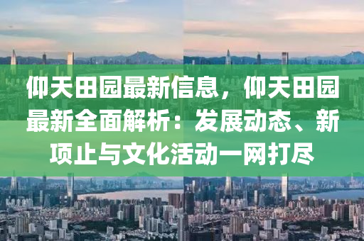 仰天田园最新信息，仰天田园最新全面解析：发展动态、新项止与文化活动一网打尽