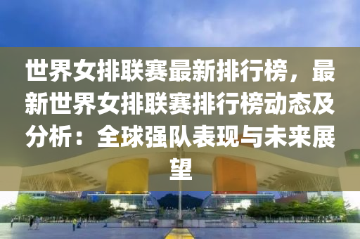 世界女排联赛最新排行榜，最新世界女排联赛排行榜动态及分析：全球强队表现与未来展望