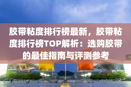 胶带粘度排行榜最新，胶带粘度排行榜TOP解析：选购胶带的最佳指南与评测参考