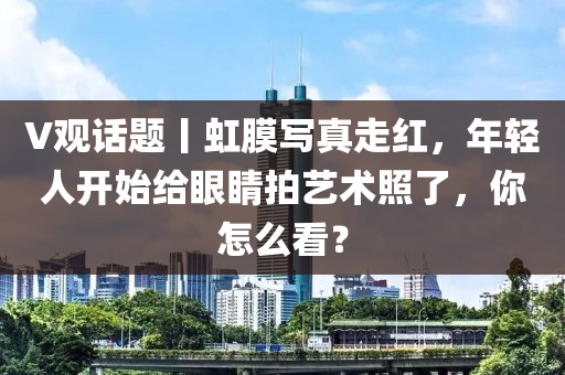 V观话题丨虹膜写真走红，年轻人开始给眼睛拍艺术照了，你怎么看？