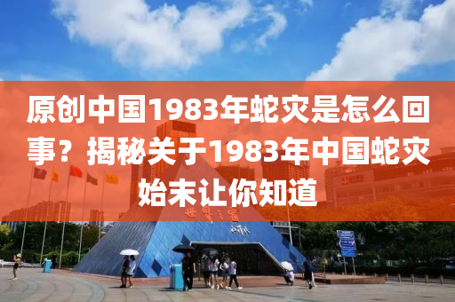 原创中国1983年蛇灾是怎么回事？揭秘关于1983年中国蛇灾始末让你知道