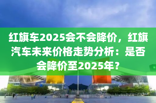 红旗车2025会不会降价，红旗汽车未来价格走势分析：是否会降价至2025年？