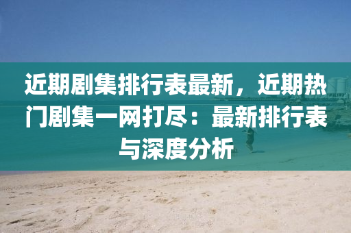 近期剧集排行表最新，近期热门剧集一网打尽：最新排行表与深度分析