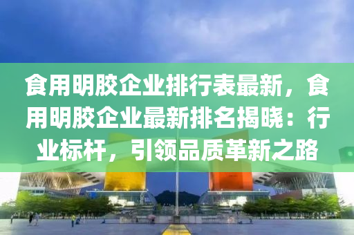 食用明胶企业排行表最新，食用明胶企业最新排名揭晓：行业标杆，引领品质革新之路
