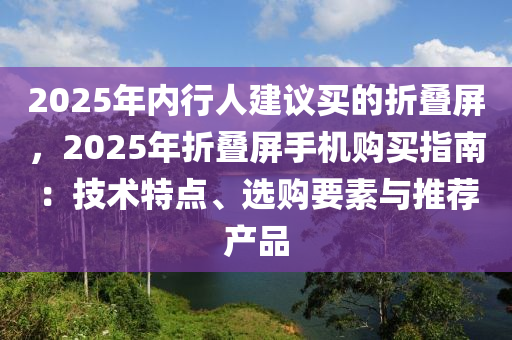2025年内行人建议买的折叠屏，2025年折叠屏手机购买指南：技术特点、选购要素与推荐产品