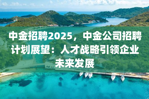中金招聘2025，中金公司招聘计划展望：人才战略引领企业未来发展