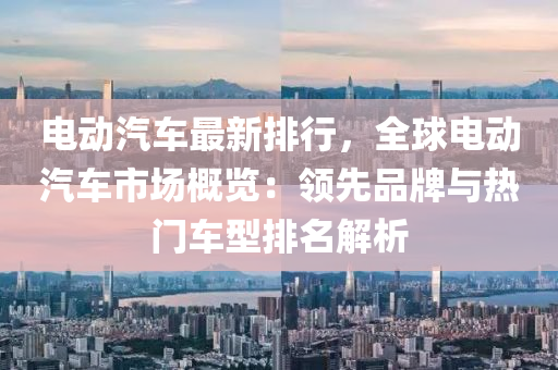 电动汽车最新排行，全球电动汽车市场概览：领先品牌与热门车型排名解析