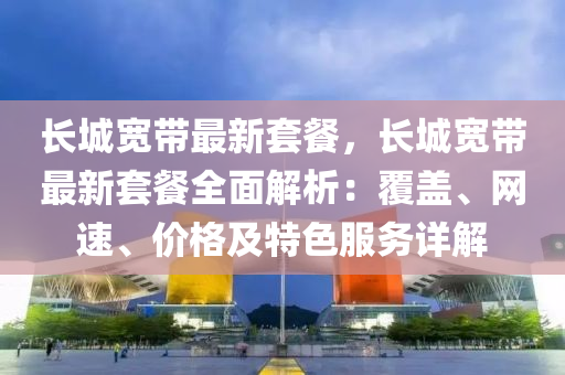 长城宽带最新套餐，长城宽带最新套餐全面解析：覆盖、网速、价格及特色服务详解