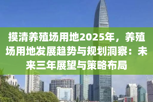 摸清养殖场用地2025年，养殖场用地发展趋势与规划洞察：未来三年展望与策略布局