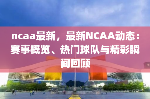 ncaa最新，最新NCAA动态：赛事概览、热门球队与精彩瞬间回顾