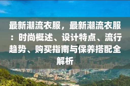 最新潮流衣服，最新潮流衣服：时尚概述、设计特点、流行趋势、购买指南与保养搭配全解析