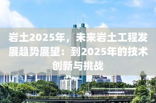 岩土2025年，未来岩土工程发展趋势展望：到2025年的技术创新与挑战
