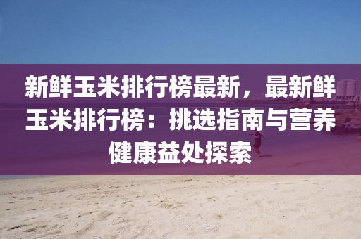 新鲜玉米排行榜最新，最新鲜玉米排行榜：挑选指南与营养健康益处探索