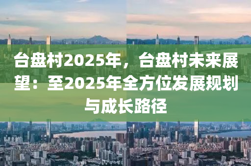 台盘村2025年，台盘村未来展望：至2025年全方位发展规划与成长路径