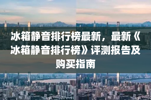 冰箱静音排行榜最新，最新《冰箱静音排行榜》评测报告及购买指南