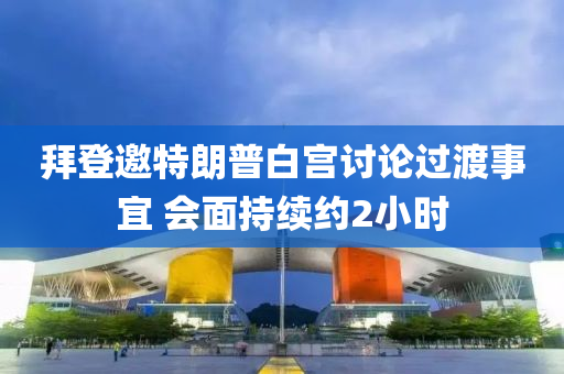 拜登邀特朗普白宫讨论过渡事宜 会面持续约2小时