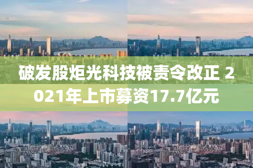 破发股炬光科技被责令改正 2021年上市募资17.7亿元