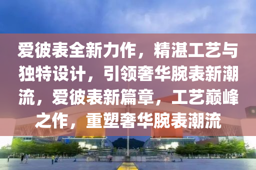 爱彼表全新力作，精湛工艺与独特设计，引领奢华腕表新潮流，爱彼表新篇章，工艺巅峰之作，重塑奢华腕表潮流