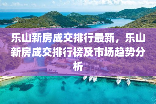 乐山新房成交排行最新，乐山新房成交排行榜及市场趋势分析