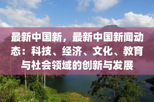最新中国新，最新中国新闻动态：科技、经济、文化、教育与社会领域的创新与发展
