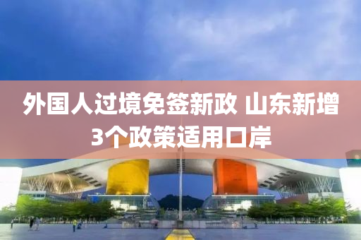 外国人过境免签新政 山东新增3个政策适用口岸