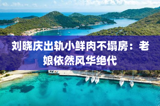 刘晓庆出轨小鲜肉不塌房：老娘依然风华绝代