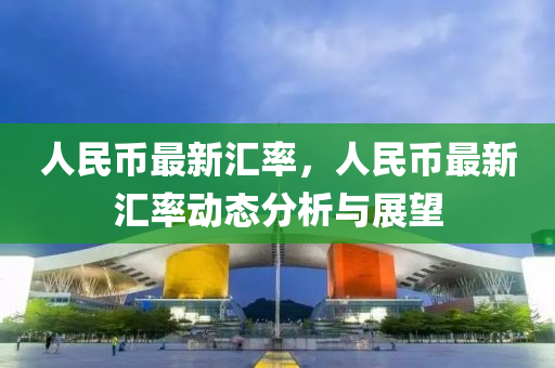 人民币最新汇率，人民币最新汇率动态分析与展望
