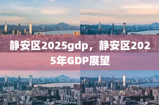 静安区2025gdp，静安区2025年GDP展望