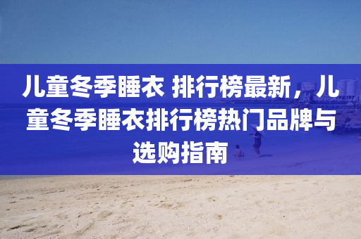儿童冬季睡衣 排行榜最新，儿童冬季睡衣排行榜热门品牌与选购指南