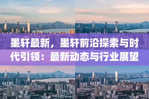 墨轩最新，墨轩前沿探索与时代引领：最新动态与行业展望