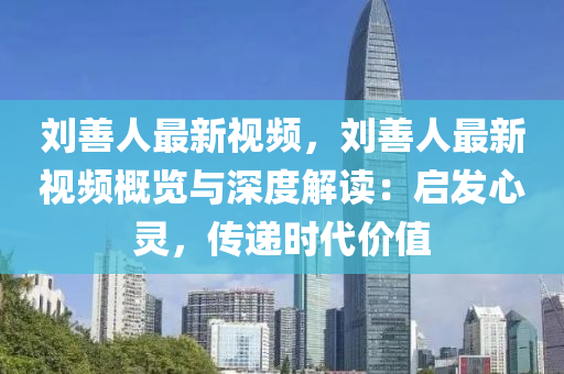 刘善人最新视频，刘善人最新视频概览与深度解读：启发心灵，传递时代价值