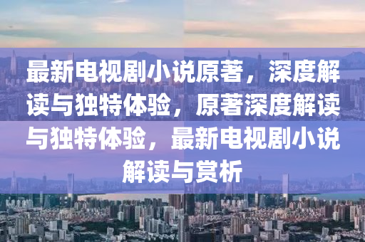 最新电视剧小说原著，深度解读与独特体验，原著深度解读与独特体验，最新电视剧小说解读与赏析