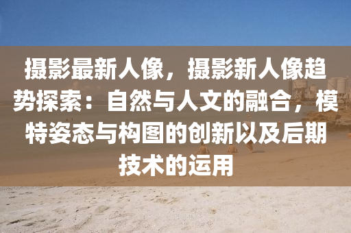 摄影最新人像，摄影新人像趋势探索：自然与人文的融合，模特姿态与构图的创新以及后期技术的运用