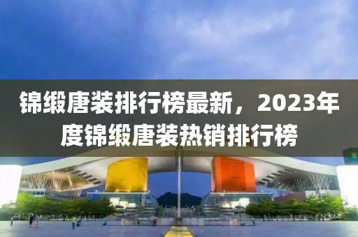 锦缎唐装排行榜最新，2023年度锦缎唐装热销排行榜