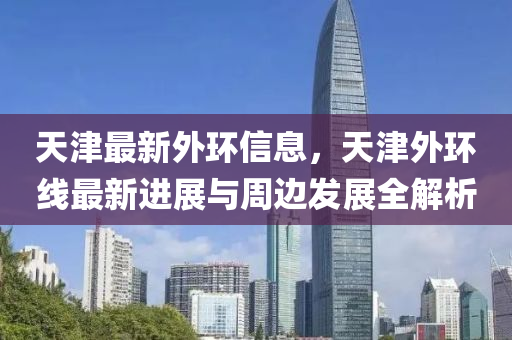 天津最新外环信息，天津外环线最新进展与周边发展全解析