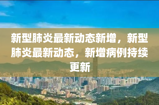 新型肺炎最新动态新增，新型肺炎最新动态，新增病例持续更新