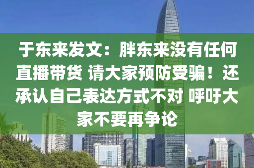 于东来发文：胖东来没有任何直播带货 请大家预防受骗！还承认自己表达方式不对 呼吁大家不要再争论