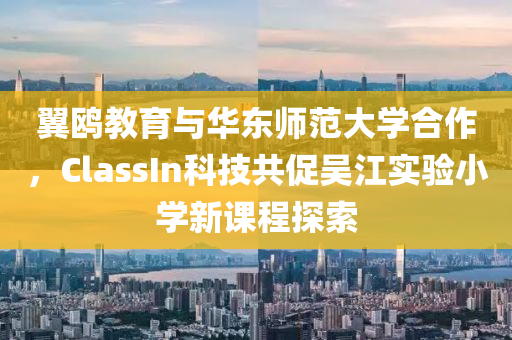 翼鸥教育与华东师范大学合作，ClassIn科技共促吴江实验小学新课程探索