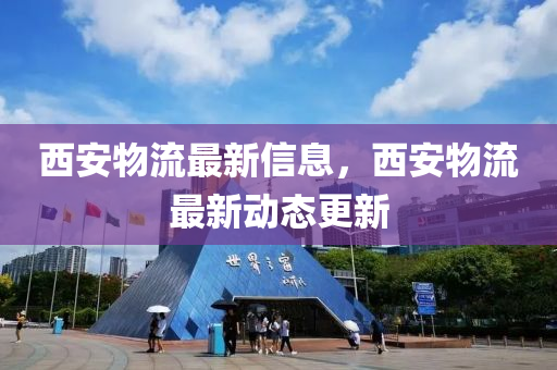 西安物流最新信息，西安物流最新动态更新