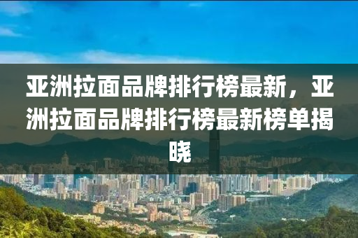 亚洲拉面品牌排行榜最新，亚洲拉面品牌排行榜最新榜单揭晓