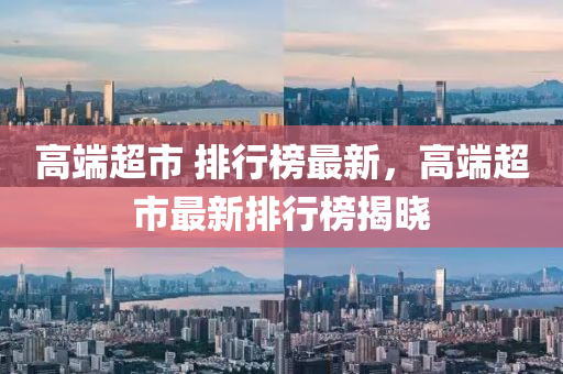 高端超市 排行榜最新，高端超市最新排行榜揭晓