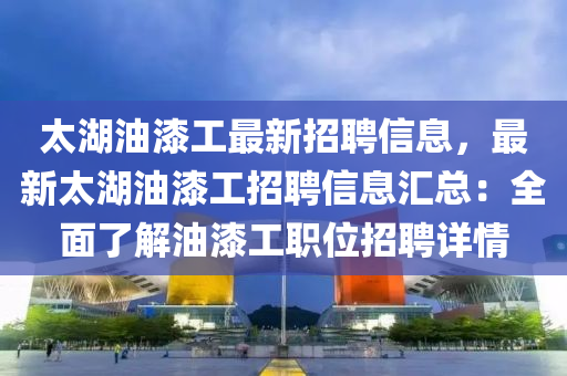 太湖油漆工最新招聘信息，最新太湖油漆工招聘信息汇总：全面了解油漆工职位招聘详情