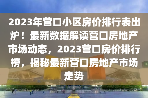 2023年营口小区房价排行表出炉！最新数据解读营口房地产市场动态，2023营口房价排行榜，揭秘最新营口房地产市场走势