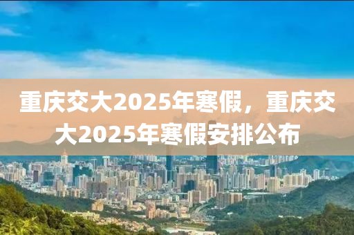 重庆交大2025年寒假，重庆交大2025年寒假安排公布