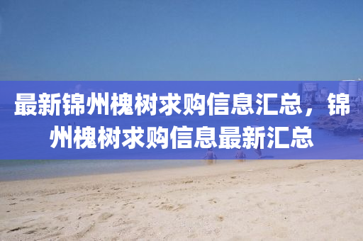最新锦州槐树求购信息汇总，锦州槐树求购信息最新汇总